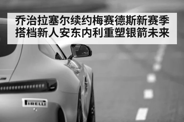 乔治拉塞尔续约梅赛德斯新赛季搭档新人安东内利重塑银箭未来