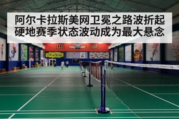 阿尔卡拉斯美网卫冕之路波折起 硬地赛季状态波动成为最大悬念