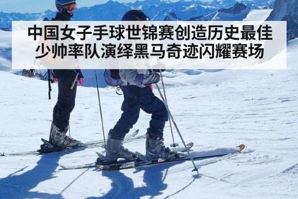 中国女子手球世锦赛创造历史最佳 少帅率队演绎黑马奇迹闪耀赛场