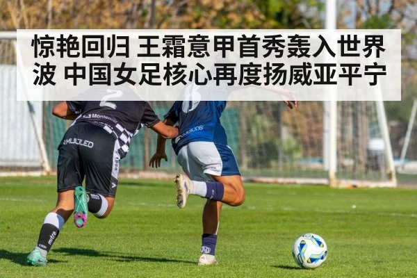 惊艳回归 王霜意甲首秀轰入世界波 中国女足核心再度扬威亚平宁